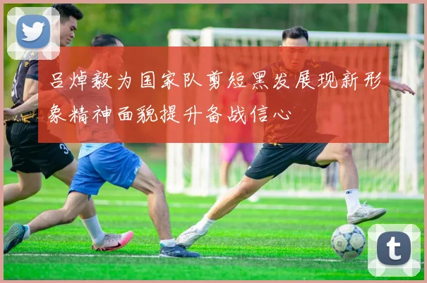 吕焯毅为国家队剪短黑发展现新形象精神面貌提升备战信心
