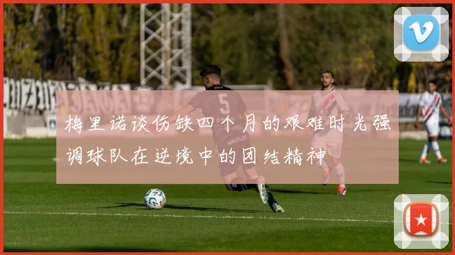梅里诺谈伤缺四个月的艰难时光强调球队在逆境中的团结精神