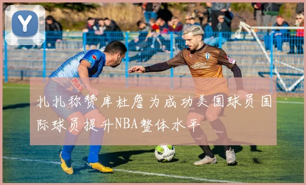扎扎称赞库杜詹为成功美国球员国际球员提升NBA整体水平