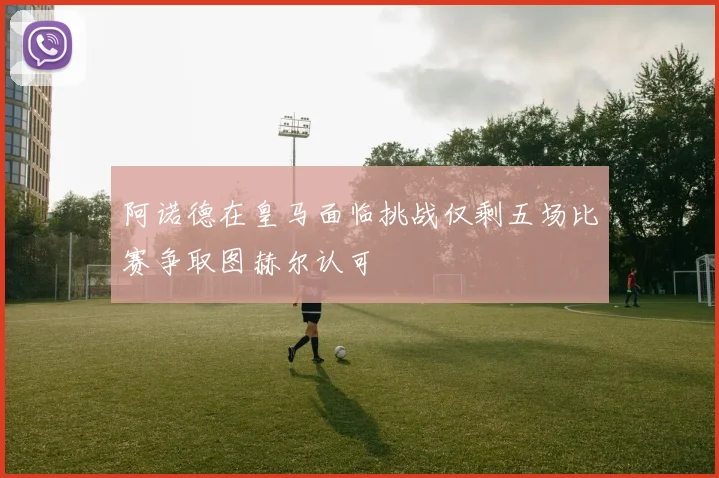 阿诺德在皇马面临挑战仅剩五场比赛争取图赫尔认可