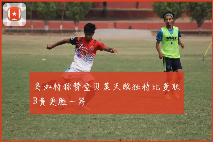 乌加特称赞登贝莱天赋独特比曼联B费更胜一筹
