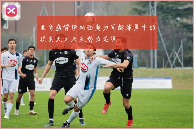 里肯盛赞伊纳西奥为同龄球员中的顶尖天才未来潜力无限