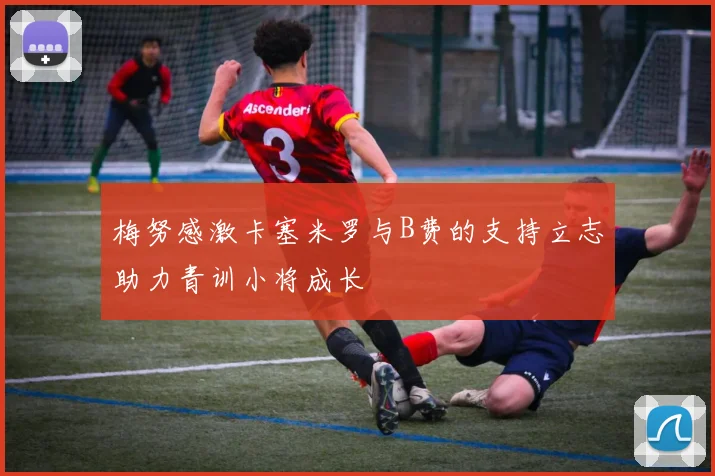 梅努感激卡塞米罗与B费的支持立志助力青训小将成长