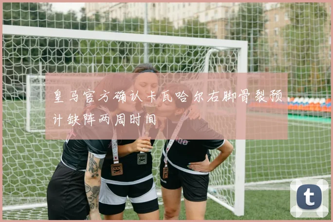 皇马官方确认卡瓦哈尔右脚骨裂预计缺阵两周时间