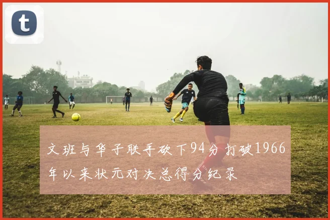 文班与华子联手砍下94分打破1966年以来状元对决总得分纪录