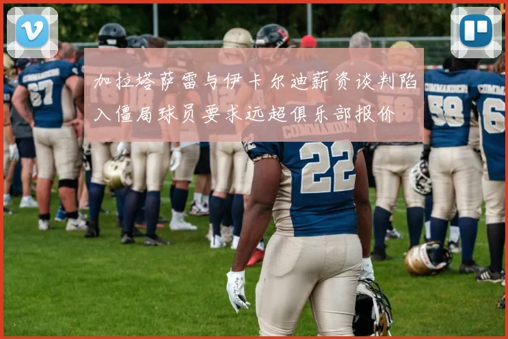 加拉塔萨雷与伊卡尔迪薪资谈判陷入僵局球员要求远超俱乐部报价