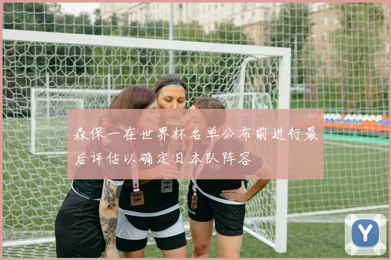 森保一在世界杯名单公布前进行最后评估以确定日本队阵容